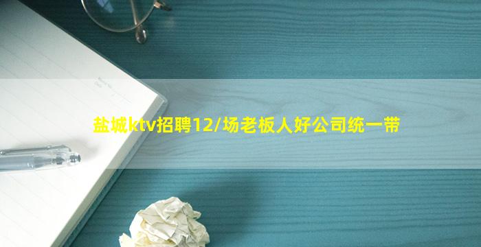 盐城ktv招聘12/场老板人好公司统一带